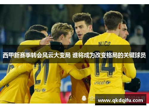 西甲新赛季转会风云大变局 谁将成为改变格局的关键球员