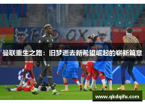 曼联重生之路：旧梦逝去新希望崛起的崭新篇章
