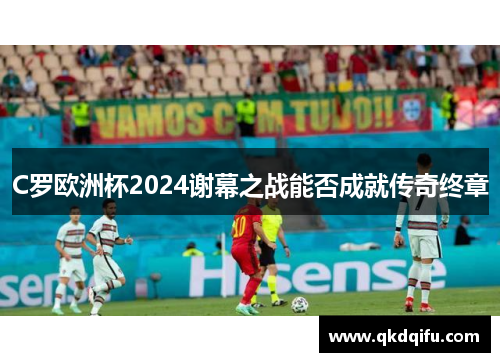 C罗欧洲杯2024谢幕之战能否成就传奇终章