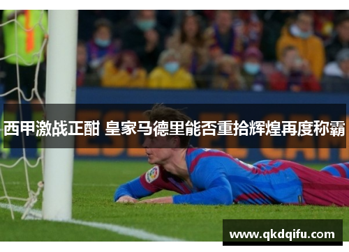 西甲激战正酣 皇家马德里能否重拾辉煌再度称霸